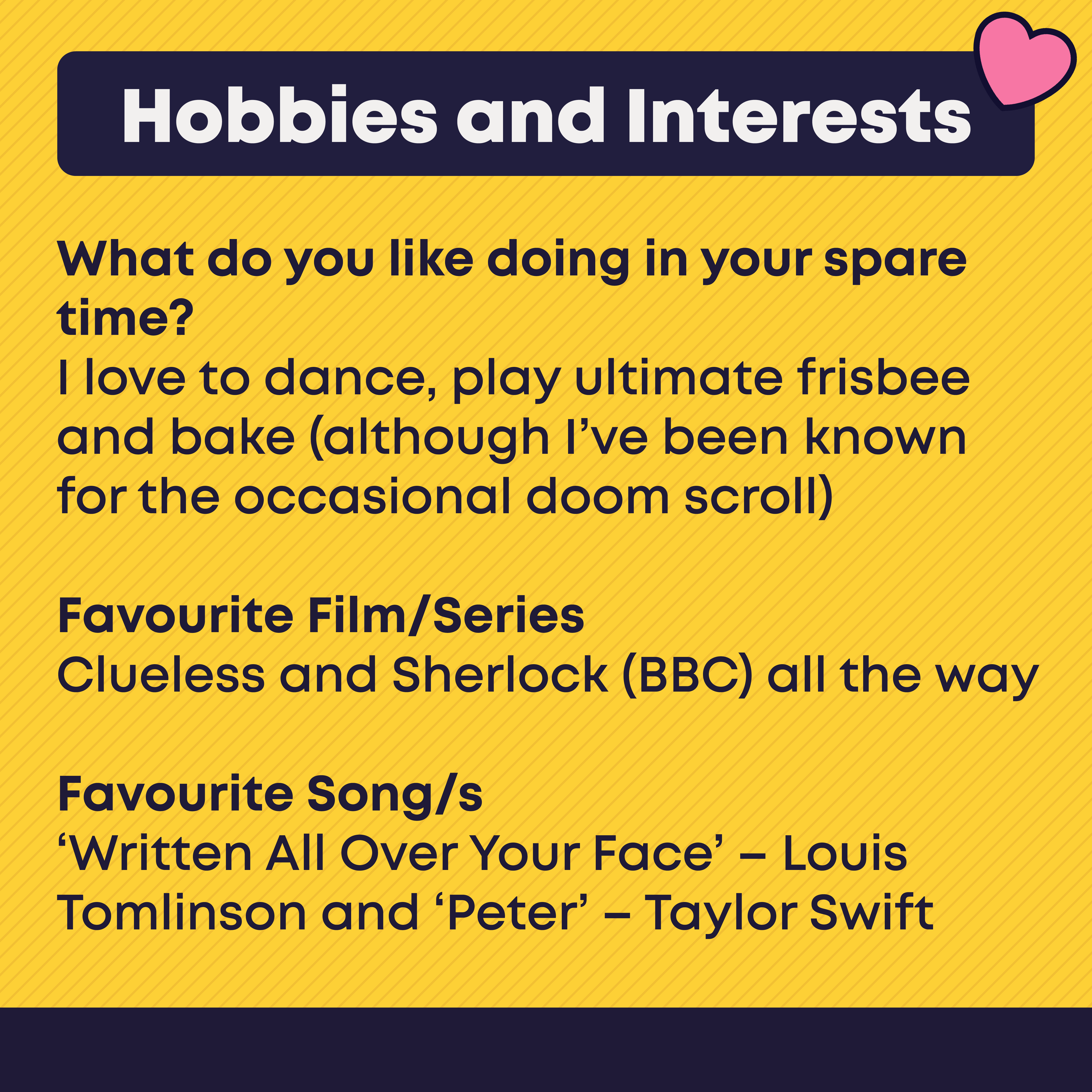 Hobbies and Interests What do you like doing in your spare time?  Whenever I get the occasional moment of spare time, I enjoy volunteering, reading, and spending time with friends and family.   Favourite Film/Series  This one might be a hot take but Star Wars Episode III: Revenge of the Sith, it's just the best Star Wars film.  Favourite Band/s I'm actually more of a podcast person. 