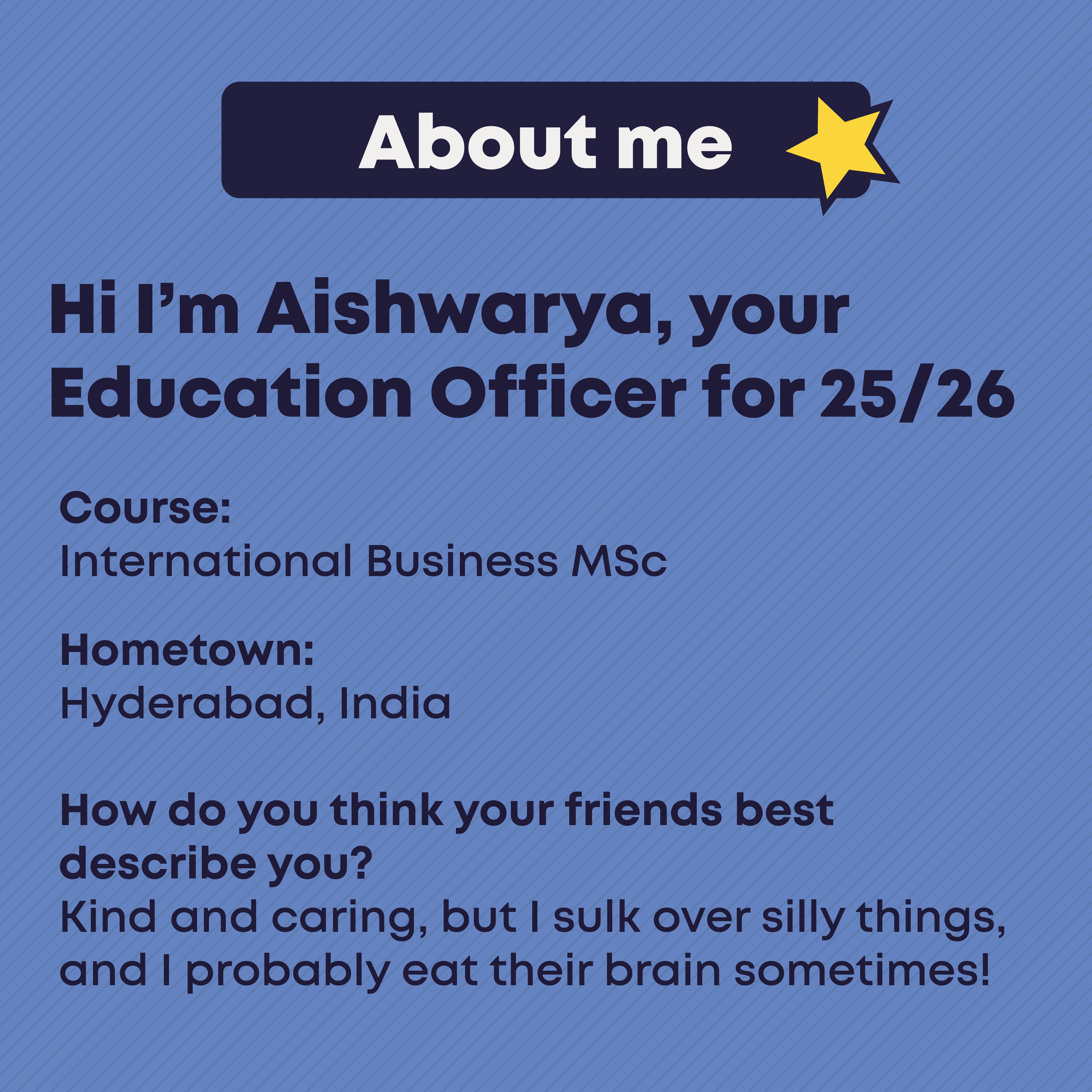 Hi I'm Aishwarya, your Liberation Officer for 2024/25. About Me. Course:  International Business MSc   Hometown: Hyderabad, India  How do you think your friends best describe you? My friends would best describe me as a kind person who helps those in need and is a loyal friend. I am outgoing, eager to learn new things, supportive, and a caretaker. They might also mention that I can be stubborn and occasionally annoyed, but these traits reflect my strong determination and passion.